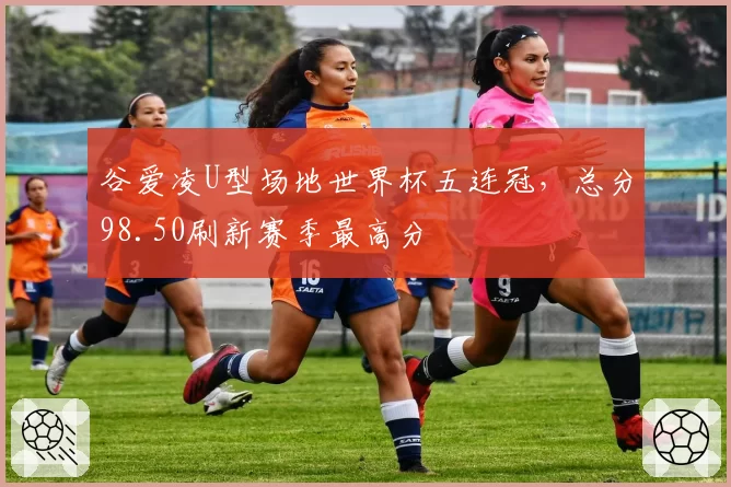 谷爱凌U型场地世界杯五连冠,总分98.50刷新赛季最高分