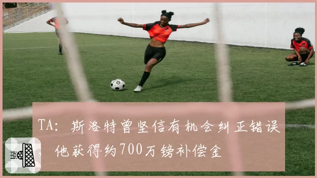 TA:斯洛特曾坚信有机会纠正错误;他获得约700万镑补偿金