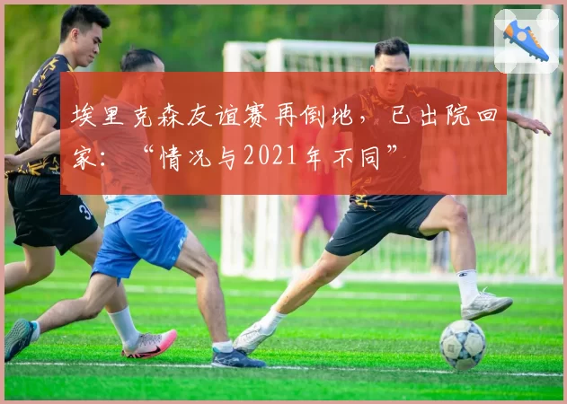 埃里克森友谊赛再倒地,已出院回家:“情况与2021年不同”