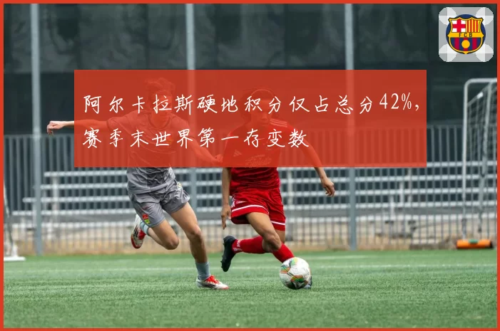 阿尔卡拉斯硬地积分仅占总分42%，赛季末世界第一存变数