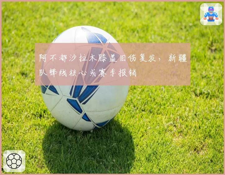 阿不都沙拉木膝盖旧伤复发，新疆队锋线核心或赛季报销