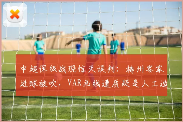 中超保级战现惊天误判:梅州客家进球被吹,VAR画线遭质疑是人工造假
