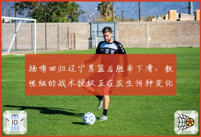 杨鸣回归辽宁男篮后胜率下滑，教练组的战术授权正在发生何种变化？