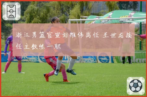 浙江男篮官宣刘维伟离任 王世龙接任主教练一职