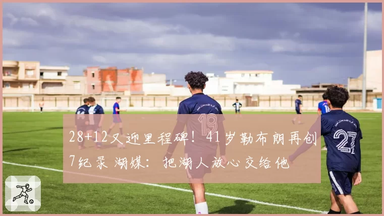 28+12又迎里程碑!41岁勒布朗再创7纪录 湖媒:把湖人放心交给他