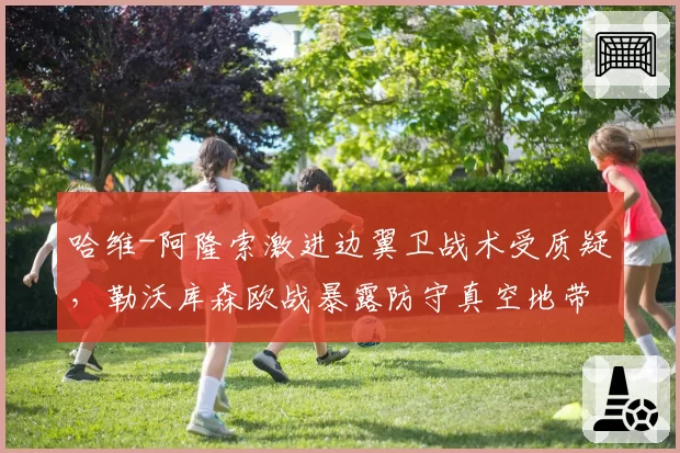 哈维-阿隆索激进边翼卫战术受质疑,勒沃库森欧战暴露防守真空地带