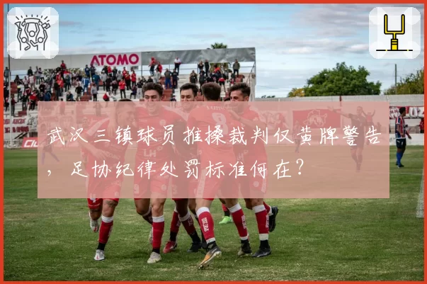 武汉三镇球员推搡裁判仅黄牌警告,足协纪律处罚标准何在?