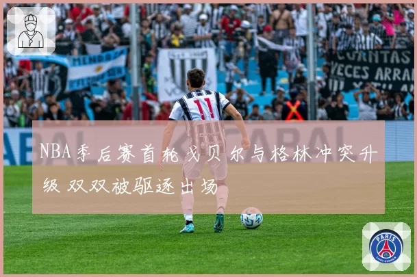 NBA季后赛首轮戈贝尔与格林冲突升级 双双被驱逐出场