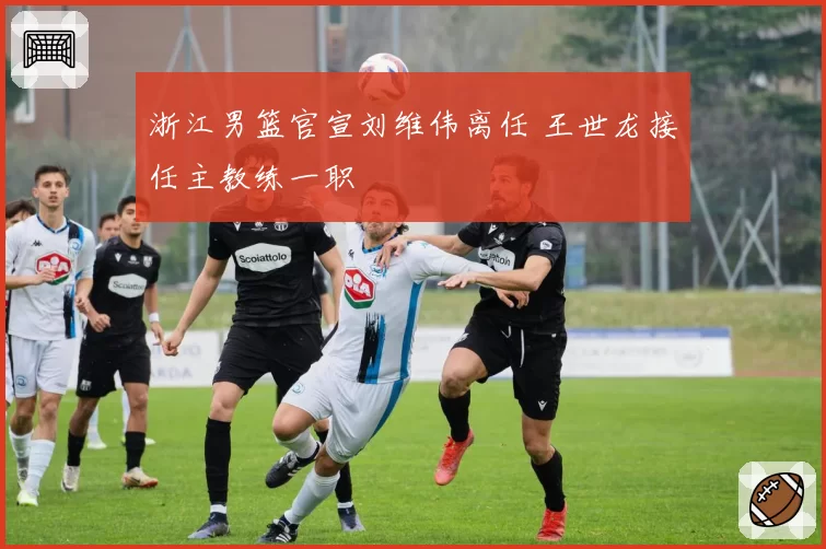 浙江男篮官宣刘维伟离任 王世龙接任主教练一职