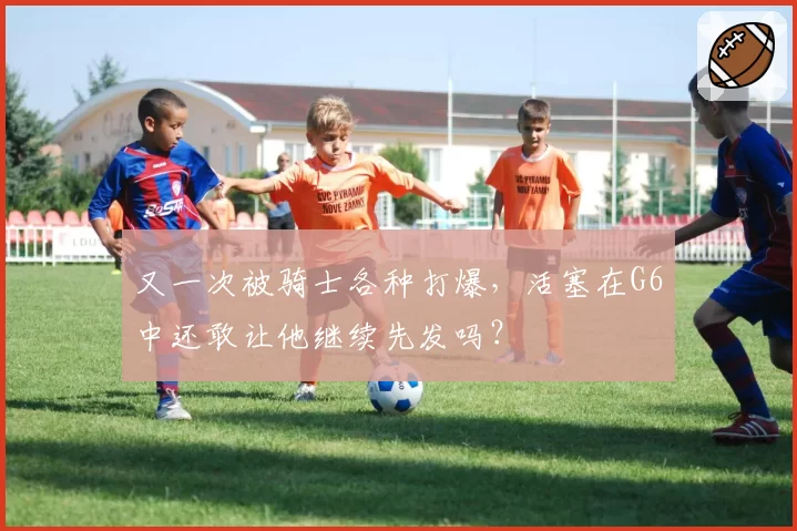 又一次被骑士各种打爆,活塞在G6中还敢让他继续先发吗?