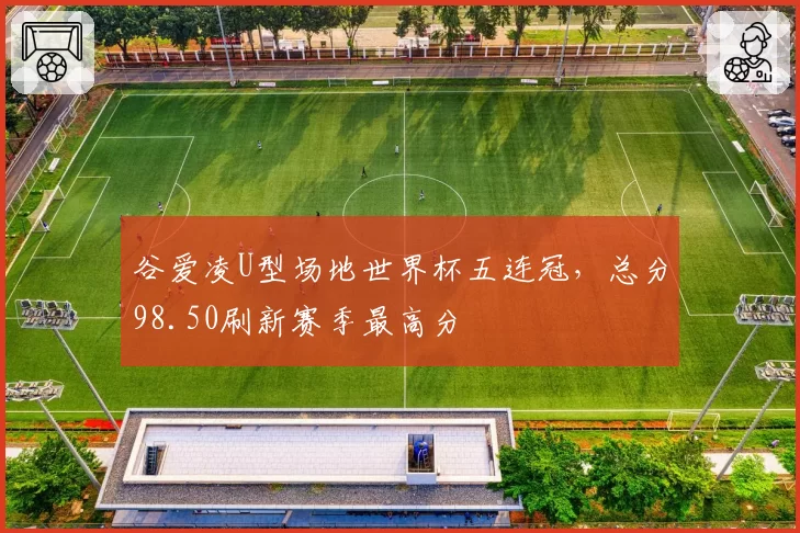 谷爱凌U型场地世界杯五连冠,总分98.50刷新赛季最高分