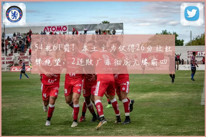 54犯61罚！本土主力仅得26分让杜锋绝望，2连败广东彻底无缘前四