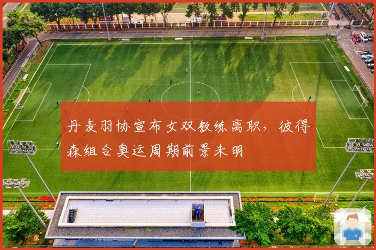 丹麦羽协宣布女双教练离职，彼得森组合奥运周期前景未明
