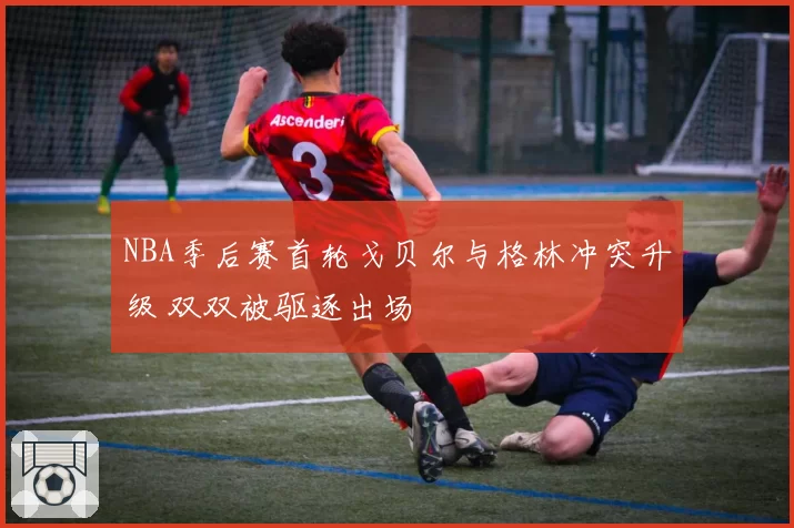NBA季后赛首轮戈贝尔与格林冲突升级 双双被驱逐出场