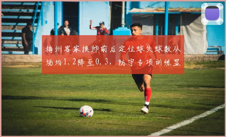 梅州客家换帅前后定位球失球数从场均1.2降至0.3,防守专项训练显威力