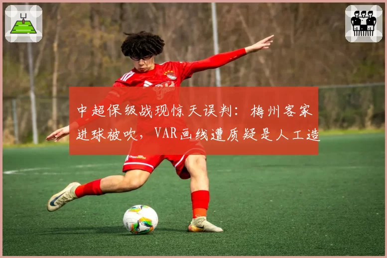 中超保级战现惊天误判:梅州客家进球被吹,VAR画线遭质疑是人工造假