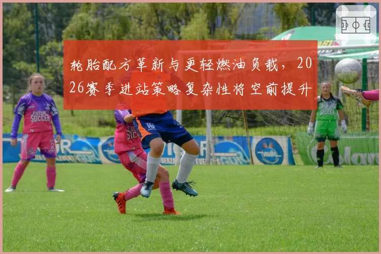 轮胎配方革新与更轻燃油负载,2026赛季进站策略复杂性将空前提升?