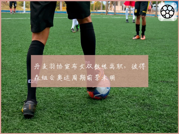 丹麦羽协宣布女双教练离职，彼得森组合奥运周期前景未明