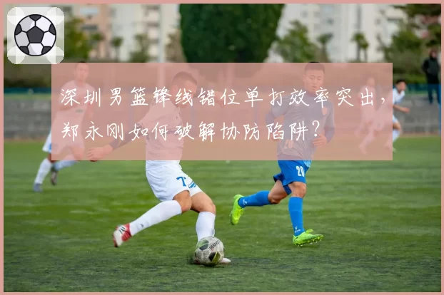 深圳男篮锋线错位单打效率突出,郑永刚如何破解协防陷阱?