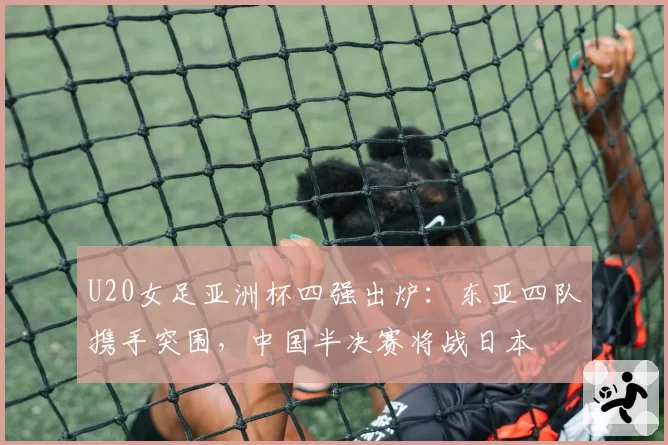 U20女足亚洲杯四强出炉：东亚四队携手突围，中国半决赛将战日本