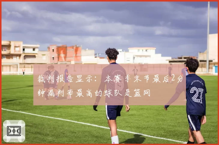 裁判报告显示:本赛季末节最后2分钟漏判率最高的球队是篮网