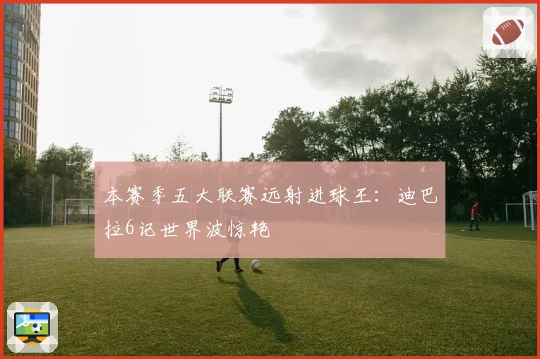 本赛季五大联赛远射进球王:迪巴拉6记世界波惊艳