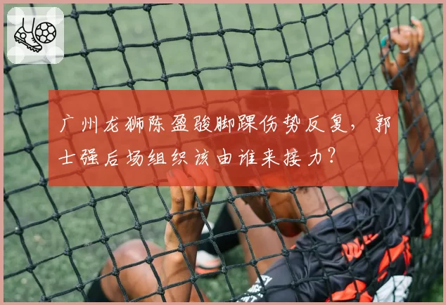 广州龙狮陈盈骏脚踝伤势反复，郭士强后场组织该由谁来接力？