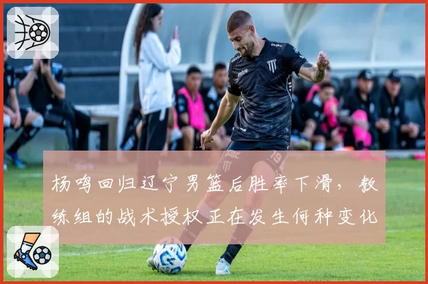 杨鸣回归辽宁男篮后胜率下滑，教练组的战术授权正在发生何种变化？