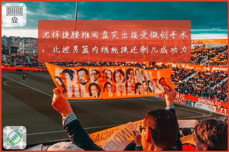 沈梓捷腰椎间盘突出接受微创手术,北控男篮内线轮换还剩几成功力?