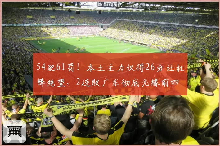 54犯61罚！本土主力仅得26分让杜锋绝望，2连败广东彻底无缘前四