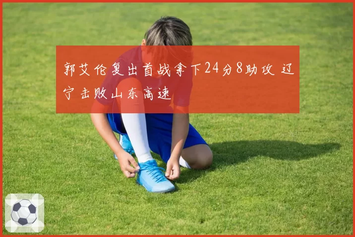 郭艾伦复出首战拿下24分8助攻 辽宁击败山东高速