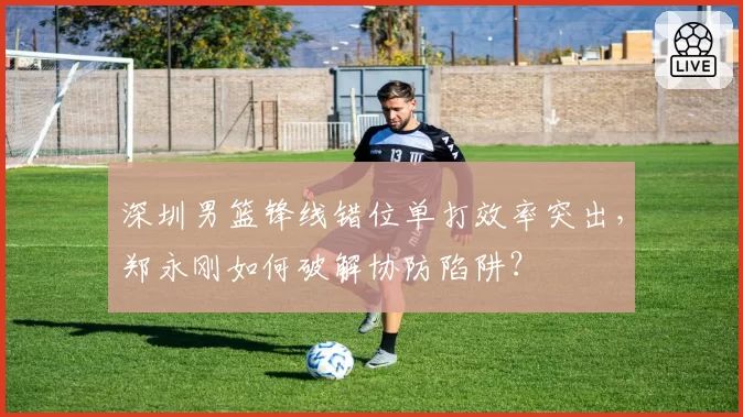 深圳男篮锋线错位单打效率突出，郑永刚如何破解协防陷阱？