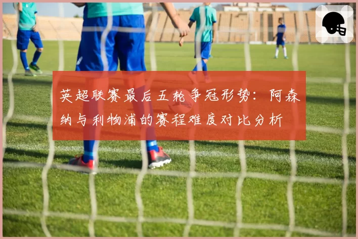 英超联赛最后五轮争冠形势：阿森纳与利物浦的赛程难度对比分析