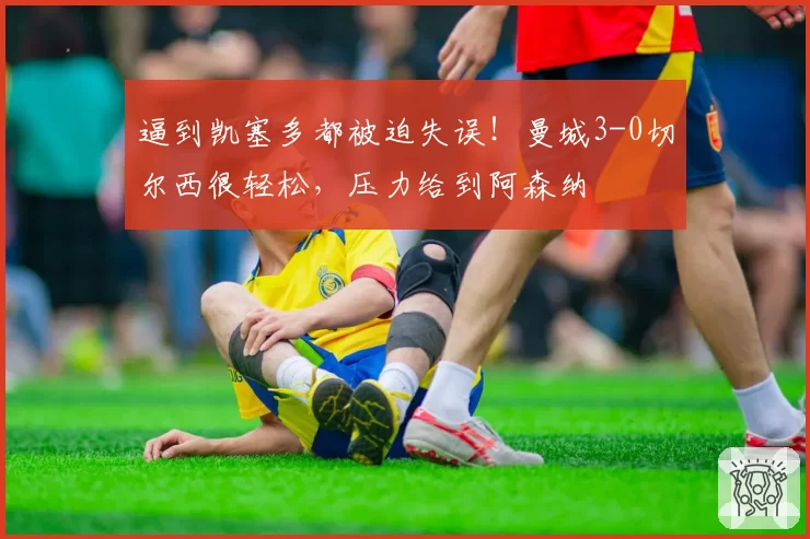 逼到凯塞多都被迫失误!曼城3-0切尔西很轻松,压力给到阿森纳