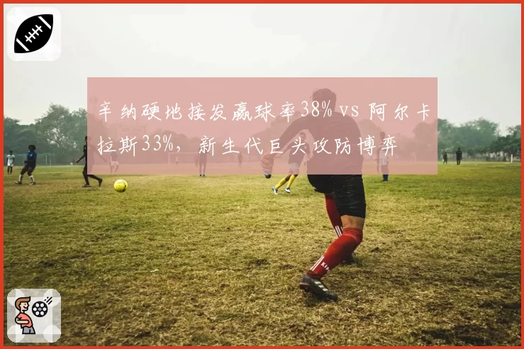 辛纳硬地接发赢球率38% vs 阿尔卡拉斯33%，新生代巨头攻防博弈