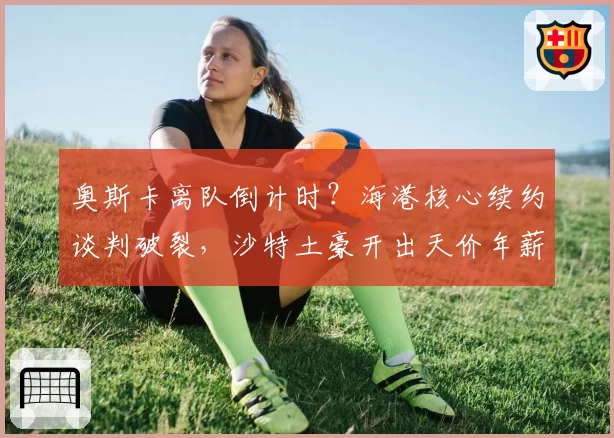 奥斯卡离队倒计时?海港核心续约谈判破裂,沙特土豪开出天价年薪