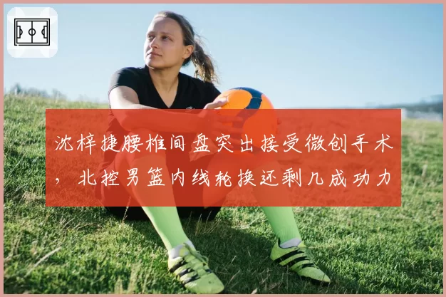 沈梓捷腰椎间盘突出接受微创手术,北控男篮内线轮换还剩几成功力?