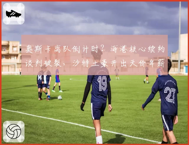 奥斯卡离队倒计时？海港核心续约谈判破裂，沙特土豪开出天价年薪