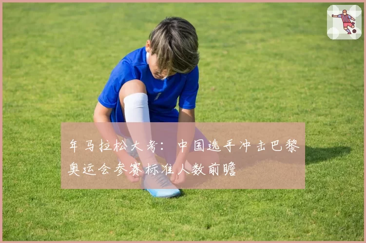 年马拉松大考：中国选手冲击巴黎奥运会参赛标准人数前瞻