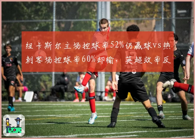 纽卡斯尔主场控球率52%仍赢球vs热刺客场控球率60%却输，英超效率反差