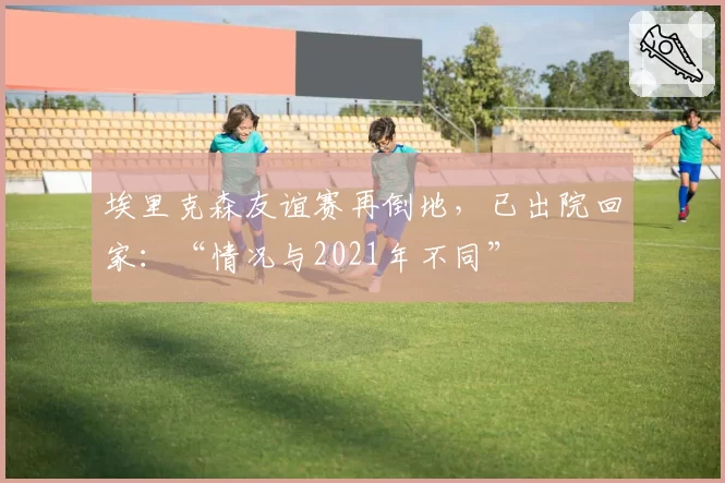 埃里克森友谊赛再倒地，已出院回家：“情况与2021年不同”