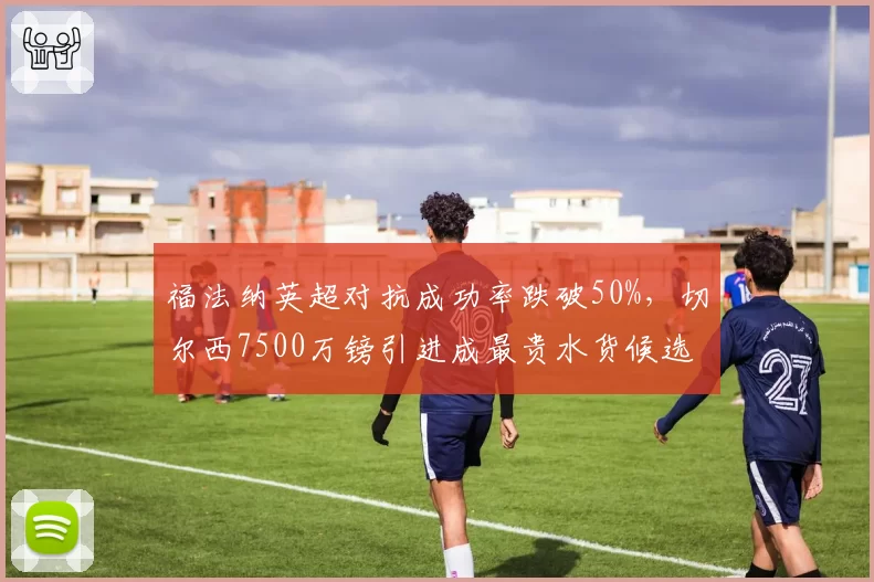 福法纳英超对抗成功率跌破50%,切尔西7500万镑引进成最贵水货候选