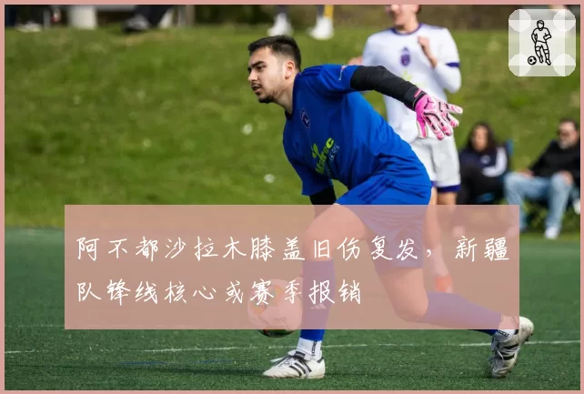 阿不都沙拉木膝盖旧伤复发,新疆队锋线核心或赛季报销