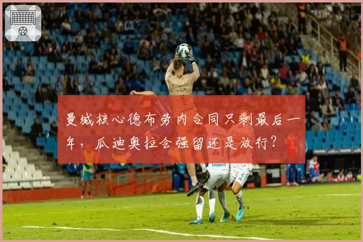 曼城核心德布劳内合同只剩最后一年，瓜迪奥拉会强留还是放行？
