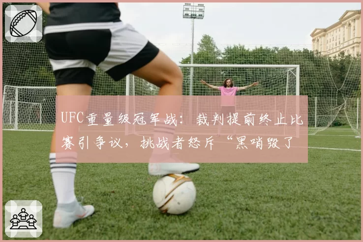 UFC重量级冠军战：裁判提前终止比赛引争议，挑战者怒斥“黑哨毁了我”